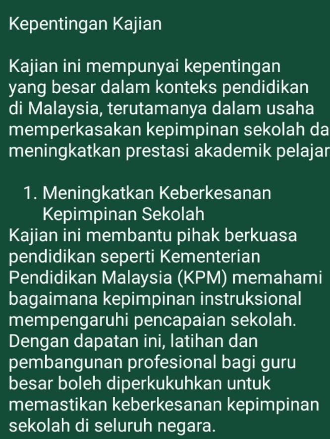 Kepentingan Kajian 
Kajian ini mempunyai kepentingan 
yang besar dalam konteks pendidikan 
di Malaysia, terutamanya dalam usaha 
memperkasakan kepimpinan sekolah da 
meningkatkan prestasi akademik pelajar 
1. Meningkatkan Keberkesanan 
Kepimpinan Sekolah 
Kajian ini membantu pihak berkuasa 
pendidikan seperti Kementerian 
Pendidikan Malaysia (KPM) memahami 
bagaimana kepimpinan instruksional 
mempengaruhi pencapaian sekolah. 
Dengan dapatan ini, latihan dan 
pembangunan profesional bagi guru 
besar boleh diperkukuhkan untuk 
memastikan keberkesanan kepimpinan 
sekolah di seluruh negara.