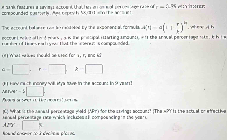 A bank features a savings account that has an annual percentage rate of r=3.8% with interest 
compounded quarterly. Mya deposits $8,000 into the account. 
The account balance can be modeled by the exponential formula A(t)=a(1+ r/k )^kt , where A is 
account value after t years , a is the principal (starting amount), γ is the annual percentage rate, k is the 
number of times each year that the interest is compounded. 
(A) What values should be used for a, r, and k?
a=□ , r=□ , □ k=□
(B) How much money will Mya have in the account in 9 years? 
Answer =$ □. 
Round answer to the nearest penny. 
(C) What is the annual percentage yield (APY) for the savings account? (The APY is the actual or effective 
annual percentage rate which includes all compounding in the year).
APY=□ %. 
Round answer to 3 decimal places.