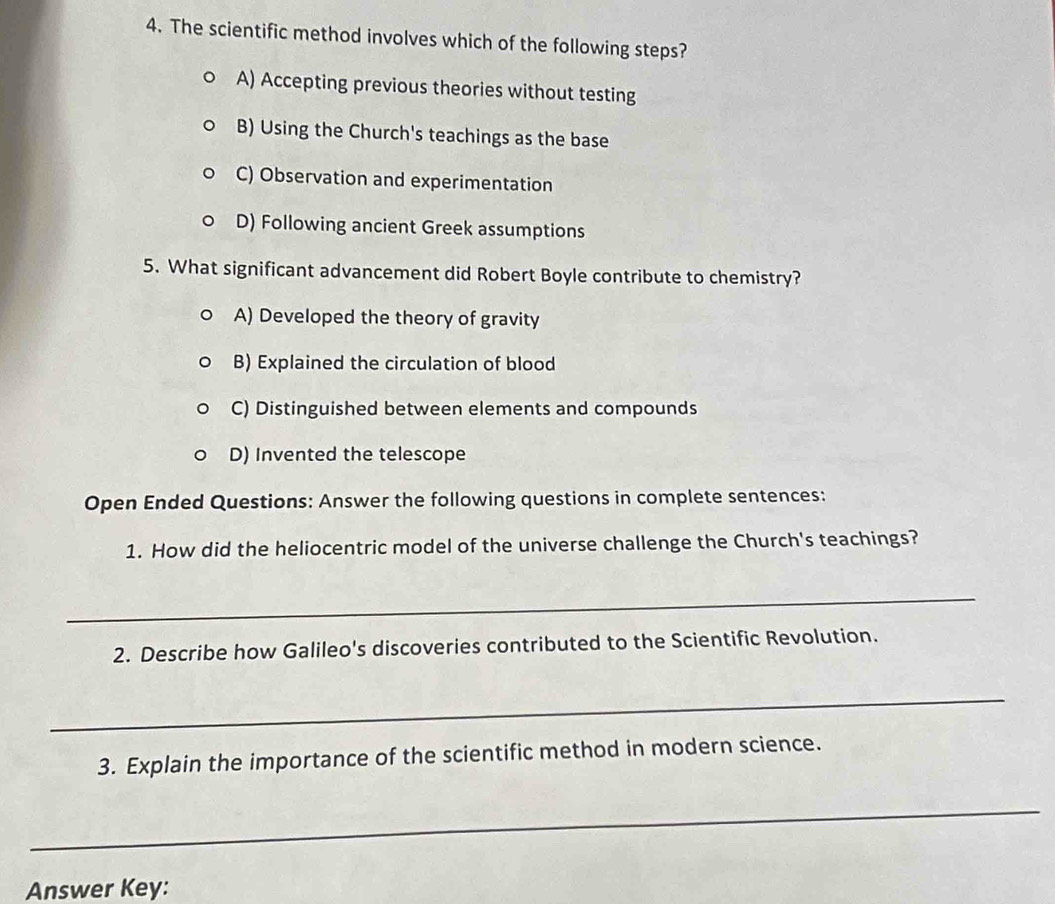 The scientific method involves which of the following steps?
A) Accepting previous theories without testing
B) Using the Church's teachings as the base
C) Observation and experimentation
D) Following ancient Greek assumptions
5. What significant advancement did Robert Boyle contribute to chemistry?
A) Developed the theory of gravity
B) Explained the circulation of blood
C) Distinguished between elements and compounds
D) Invented the telescope
Open Ended Questions: Answer the following questions in complete sentences:
1. How did the heliocentric model of the universe challenge the Church's teachings?
_
2. Describe how Galileo's discoveries contributed to the Scientific Revolution.
_
3. Explain the importance of the scientific method in modern science.
_
Answer Key: