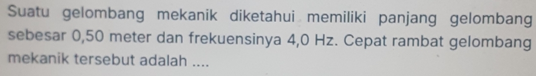 Suatu gelombang mekanik diketahui memiliki panjang gelombang 
sebesar 0,50 meter dan frekuensinya 4,0 Hz. Cepat rambat gelombang 
mekanik tersebut adalah ....