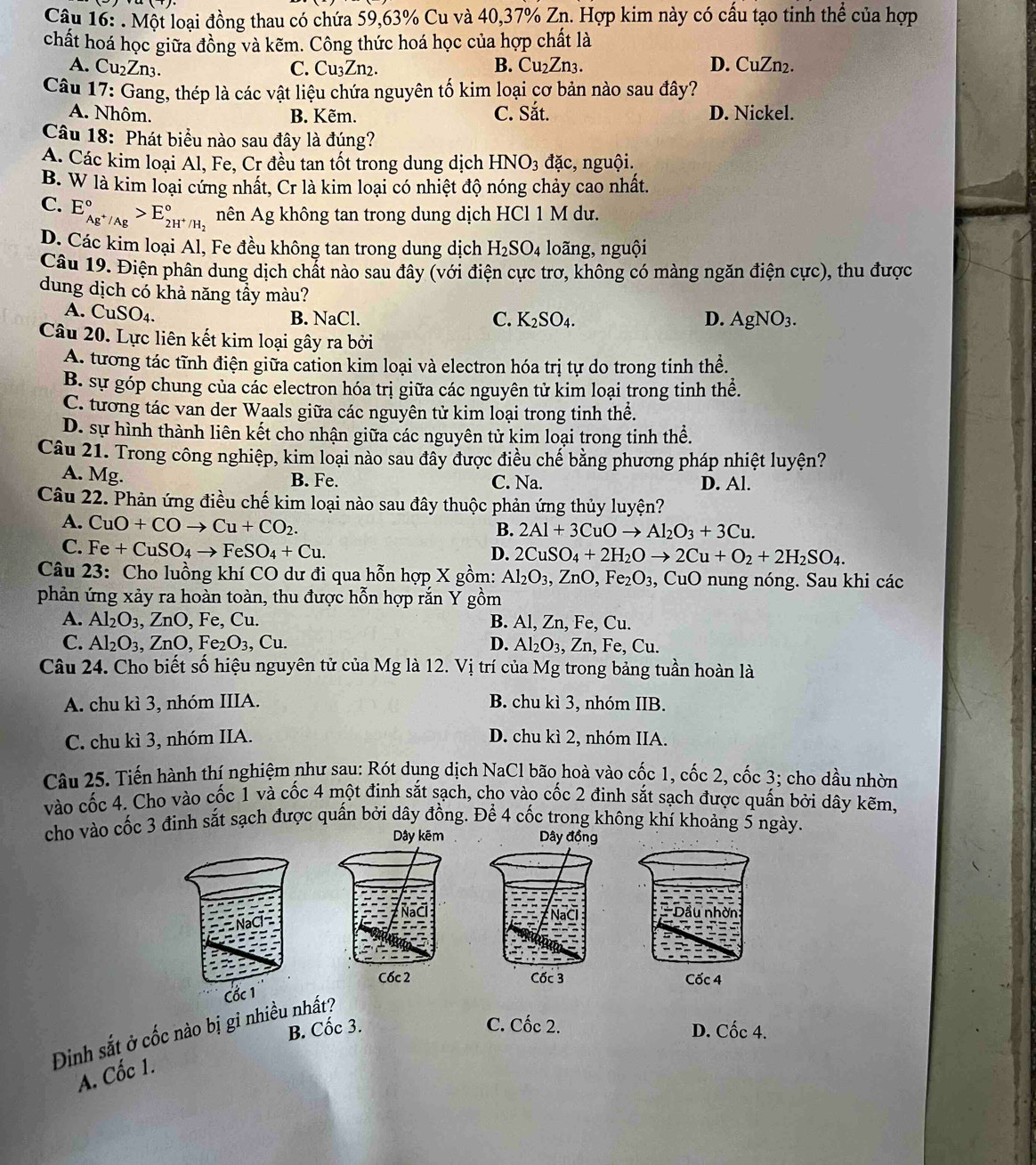 Một loại đồng thau có chứa 59,63% Cu và 40,37% Zn. Hợp kim này có cấu tạo tinh thể của hợp
chất hoá học giữa đồng và kẽm. Công thức hoá học của hợp chất là
A. Cu₂Zn3. C. Cu₃Zn2. B. Cu₂Zn3. D. CuZn₂.
Câu 17: Gang, thép là các vật liệu chứa nguyên tố kim loại cơ bản nào sau đây?
A. Nhôm. B. Kẽm. C. Sắt. D. Nickel.
Câu 18: Phát biểu nào sau đây là đúng?
A. Các kim loại Al, Fe, Cr đều tan tốt trong dung dịch HNO_3 đặc, nguội.
B. W là kim loại cứng nhất, Cr là kim loại có nhiệt độ nóng chảy cao nhất.
C. E_Ag^+/Ag^circ >E_2H^+/H_2^circ  nên Ag không tan trong dung dịch HCl 1 M dư.
D. Các kim loại Al, Fe đều không tan trong dung dịch H_2SO_4 loãng, nguội
Câu 19. Điện phân dung dịch chất nào sau đây (với điện cực trơ, không có màng ngăn điện cực), thu được
dung dịch có khả năng tầy màu?
A. ( uSO 4.
B. NaCl. C. K_2SO_4. D. AgNO_3.
Câu 20. Lực liên kết kim loại gây ra bởi
A. tương tác tĩnh điện giữa cation kim loại và electron hóa trị tự do trong tinh thể.
B. sự góp chung của các electron hóa trị giữa các nguyên tử kim loại trong tinh thể.
C. tương tác van der Waals giữa các nguyên tử kim loại trong tinh thể.
D. sự hình thành liên kết cho nhận giữa các nguyên tử kim loại trong tinh thể.
Câu 21. Trong công nghiệp, kim loại nào sau đây được điều chế bằng phương pháp nhiệt luyện?
A. Mg.
B. Fe. C. Na. D. Al.
Câu 22. Phản ứng điều chế kim loại nào sau đây thuộc phản ứng thủy luyện?
A. CuO+COto Cu+CO_2.
B. 2Al+3CuOto Al_2O_3+3Cu.
C. Fe+CuSO_4to FeSO_4+Cu.
D. 2CuSO_4+2H_2Oto 2Cu+O_2+2H_2SO_4.
Câu 23: Cho luồng khí CO dư đi qua hỗn hợp X gồm: Al_2O_3,ZnO,Fe_2O_3 , CuO nung nóng. Sau khi các
phản ứng xảy ra hoàn toàn, thu được hỗn hợp rắn Y gồm
A. Al_2O_3,ZnO, , Fe, Cu. B. Al, Zn, Fe, Cu.
C. Al_2O_3,ZnO , Fe O_3 Cu. D. Al_2O_3 , Zn, Fe, Cu.
Câu 24. Cho biết số hiệu nguyên tử của Mg là 12. Vị trí của Mg trong bảng tuần hoàn là
A. chu kì 3, nhóm IIIA. B. chu kì 3, nhóm IIB.
C. chu kì 3, nhóm IIA. D. chu kì 2, nhóm IIA.
Câu 25. Tiến hành thí nghiệm như sau: Rót dung dịch NaCl bão hoà vào cốc 1, cốc 2, cốc 3; cho dầu nhờn
vào cốc 4. Cho vào cốc 1 và cốc 4 một đinh sắt sạch, cho vào cốc 2 đinh sắt sạch được quấn bởi dây kẽm,
cho vào cốc 3 đinh sắt sạch được quấn bởi dây đồng. Để 4 cốc trong không khí khoảng 5 ngày.
Dây kẽm Dây đồng
Cốc 2 Cốc 3 Cốc 4
Dinh sắt ở cốc nào bị gỉ nhiều nhất?
B. Cốc 3.
C. Cốc 2. D. Cốc 4.
A. Cốc 1.