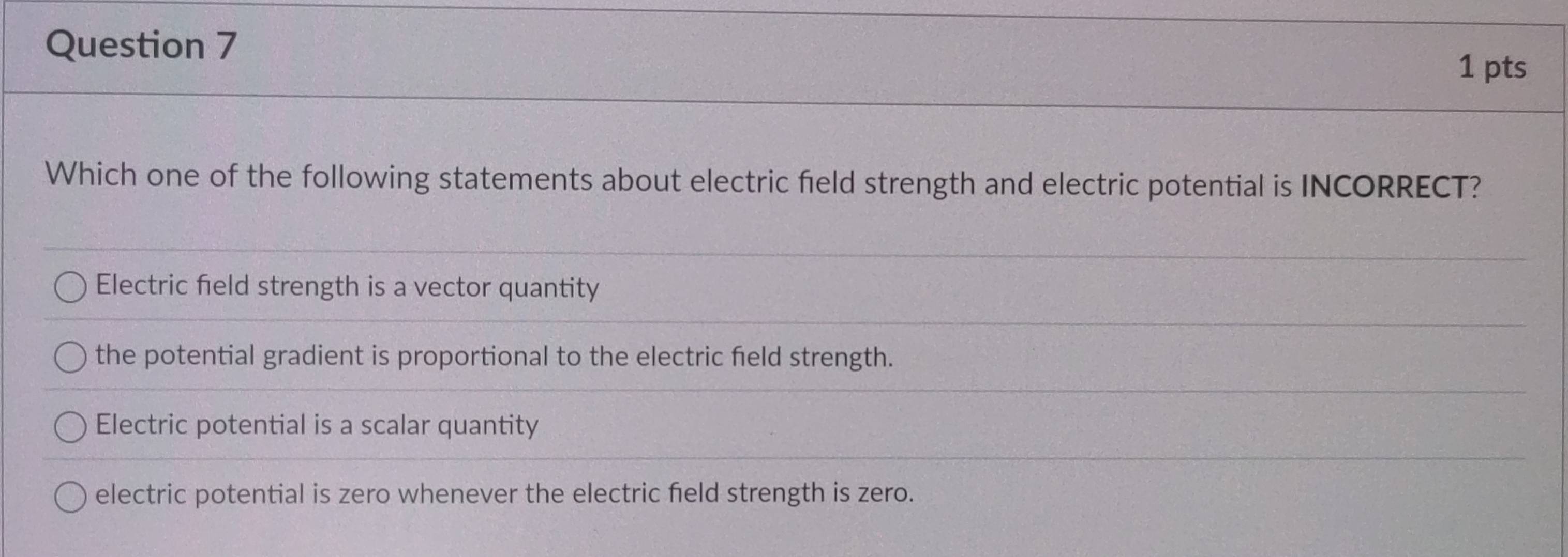 Which one of the following statements about electric field strength and electric potential is INCORRECT?
Electric field strength is a vector quantity
the potential gradient is proportional to the electric field strength.
Electric potential is a scalar quantity
electric potential is zero whenever the electric field strength is zero.