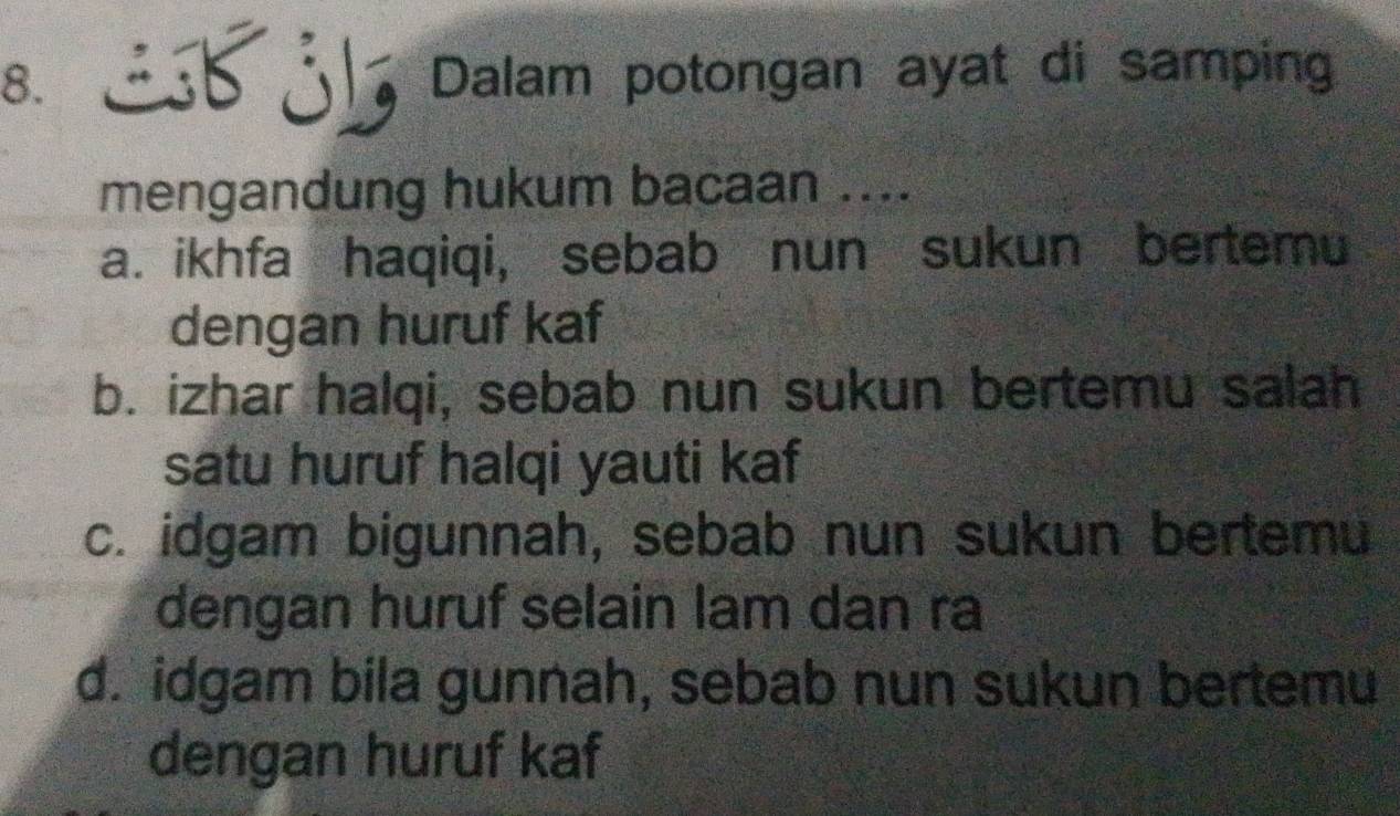 Sjb Dalam potongan ayat di samping
mengandung hukum bacaan ....
a. ikhfa haqiqi, sebab nun sukun bertemu
dengan huruf kaf
b. izhar halqi, sebab nun sukun bertemu salah
satu huruf halqi yauti kaf
c. idgam bigunnah, sebab nun sukun bertemu
dengan huruf selain lam dan ra
d. idgam bila gunnah, sebab nun sukun bertemu
dengan huruf kaf