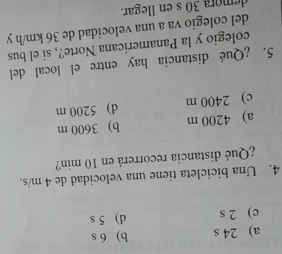 a) 24 s
b) 6 s
c) 2 s
d) 5 s
4. Una bicicleta tiene una velocidad de 4 m/s.
¿Qué distancia recorrerá en 10 min?
a) 4200 m b) 3600 m
c) 2400 m d) 5200 m
5. ¿Qué distancia hay entre el local del
colegio y la Panamericana Norte?, si el bus
del colegio va a una velocidad de 36 km/h y
demora 30 s en llegar.