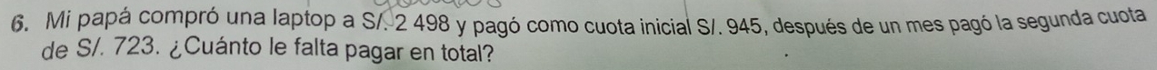 Mi papá compró una laptop a S/. 2 498 y pagó como cuota inicial S/. 945, después de un mes pagó la segunda cuota 
de S/. 723. ¿Cuánto le falta pagar en total?