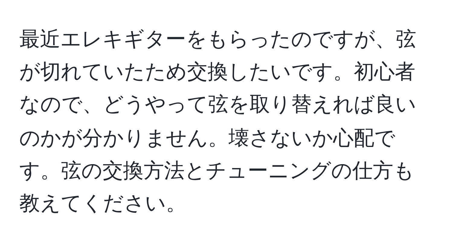 最近エレキギターをもらったのですが、弦が切れていたため交換したいです。初心者なので、どうやって弦を取り替えれば良いのかが分かりません。壊さないか心配です。弦の交換方法とチューニングの仕方も教えてください。