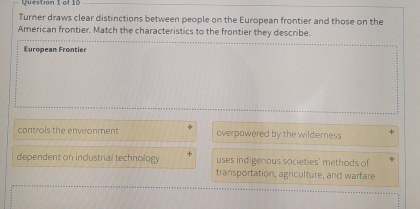 Turner draws clear distinctions between people on the European frontier and those on the
American frontier. Match the characteristics to the frontier they describe.
European Frontier
controls the environment overpowered by the wilderness
dependent on industrial technology uses indigenous societies' methods of
transportation, agriculture, and warfare