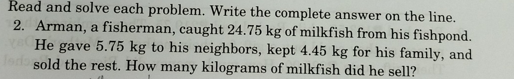 Read and solve each problem. Write the complete answer on the line. 
2. Arman, a fisherman, caught 24.75 kg of milkfish from his fishpond. 
He gave 5.75 kg to his neighbors, kept 4.45 kg for his family, and 
sold the rest. How many kilograms of milkfish did he sell?