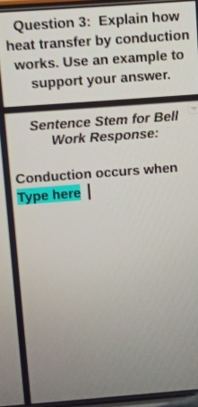 Explain how 
heat transfer by conduction 
works. Use an example to 
support your answer. 
Sentence Stem for Bell 
Work Response: 
Conduction occurs when 
Type here