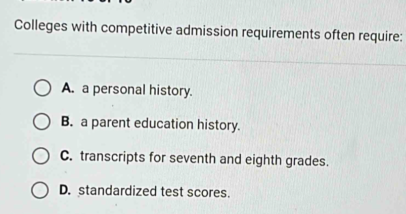 Colleges with competitive admission requirements often require:
A. a personal history.
B. a parent education history.
C. transcripts for seventh and eighth grades.
D. standardized test scores.