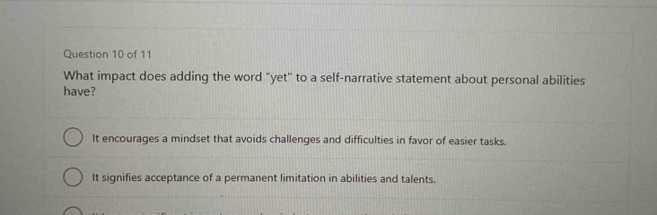 What impact does adding the word "yet" to a self-narrative statement about personal abilities
have?
It encourages a mindset that avoids challenges and difficulties in favor of easier tasks.
It signifies acceptance of a permanent limitation in abilities and talents.