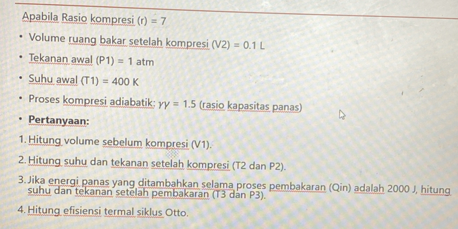 Apabila Rasio kompresi (r)=7
Volume ruang bakar setelah kompresi (V2)=0.1L
Tekanan awal (P1)=1atm
Suhu awal (T1)=400K
Proses kompresi adiabatik: YY=1.5 (rasio kapasitas panas) 
Pertanyaan: 
1. Hitung volume sebelum kompresi (V1). 
2. Hitung suhu dan tekanan setelah kompresi (T2 dan P2). 
3. Jika energi panas yang ditambahkan selama proses pembakaran (Qin) adalah 2000 J, hitung 
suhu dan tekanan setelah pembakaran (T3 dan P3). 
4. Hitung efisiensi termal siklus Otto.