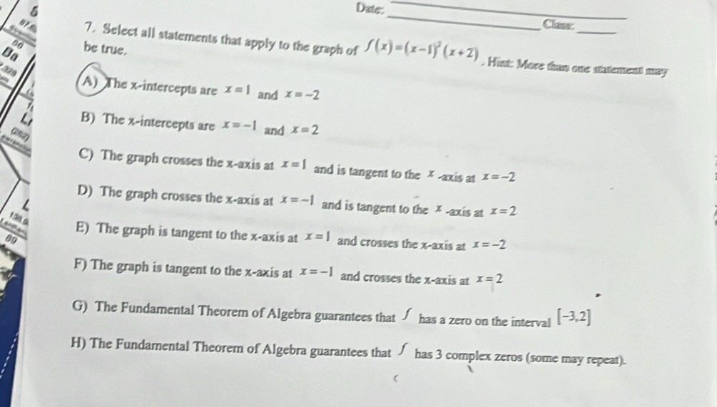 Date:_ _Class
T 
: be true.
97 6 7. Select all statements that apply to the graph of f(x)=(x-1)^3(x+2). Hint: More than one statement may
Ba
920
a
a A) The x-intercepts are x=1 and x=-2

Li B) The x-intercepts are x=-1 and x=2
(202)
C) The graph crosses the x-axis at x=1 and is tangent to the x-axis at x=-2
D) The graph crosses the x-axis at x=-1 and is tangent to the * -axis at x=2
L
130.0
Canthen E) The graph is tangent to the x-axis at x=1 and crosses the x-axis at x=-2
89
F) The graph is tangent to the x-axis at x=-1 and crosses the x-axis at x=2
G) The Fundamental Theorem of Algebra guarantees that √ has a zero on the interval [-3,2]
H) The Fundamental Theorem of Algebra guarantees that has 3 complex zeros (some may repeat).