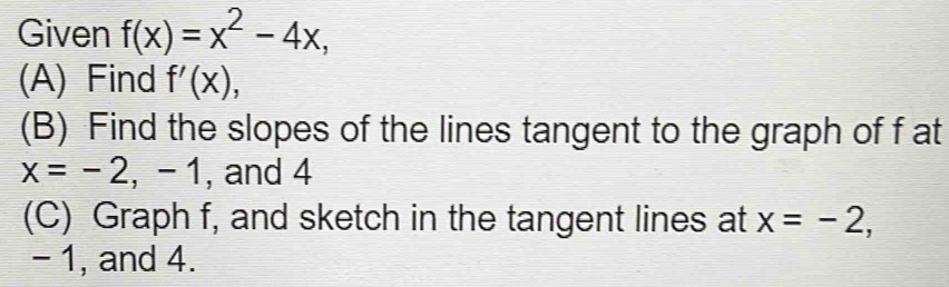 Given f(x)=x^2-4x, 
(A) Find f'(x), 
(B) Find the slopes of the lines tangent to the graph of f at
x=-2,-1 , and 4 
(C) Graph f, and sketch in the tangent lines at x=-2,
- 1, and 4.