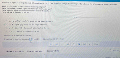 The width of a plastic storage box is 2 ft longer than the height. The length is 5It longer than the height. The volume is 216m^3. Answer the following questions
What is the formula for the volume of a rectangular prism?
What variable expressions represent the length, height, and width?
What equation represents the volume of the plastic storage bux?
What are the dimensions of the box?
V=(h^2+5)(h^2+2)(h^2) , where h is the height of the box
V=(h+5)(h+2)(h) where h is the height of tihe box
V=(h+5)(h+2)(h+7) , where h is the height of the box
V=h+7 where i. is the height of the how 
What are the dimensions of the box?
The plastic storage box measures □ ft in wodth. □ It in length, and □ ft in height
1 ,. √ (0,8 ) π More
Help me solve this View an example Get more help - Clear all