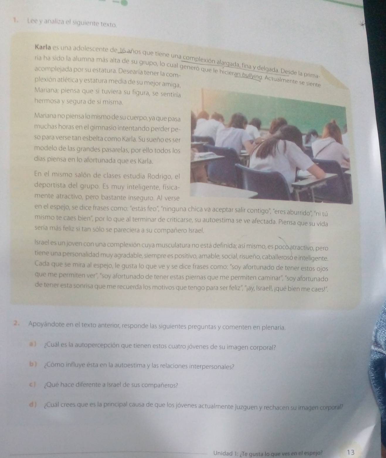 Lee y analiza el siguiente texto.
Karla es una adolescente de 16 años que tiene una complexión alargada, fina y delgada. Desde la primas
ria ha sido la alumna más alta de su grupo, lo cual generó que le hícieran bullying. Actualmente s
acomplejada por su estatura. Desearía tener la com-
plexión atlética y estatura media de su mejor amiga,
Mariana; piensa que si tuviera su figura, se sentirí
hermosa y segura de sí misma.
Mariana no piensa lo mismo de su cuerpo, ya que pasa
muchas horas en el gimnasio intentando perder pe-
so para verse tan esbelta como Karla. Su sueño es ser
modelo de las grandes pasarelas, por ello todos los
días piensa en lo afortunada que es Karla.
En el mismo salón de clases estudia Rodrigo, el
deportista del grupo. Es muy inteligente, física-
mente atractivo, pero bastante inseguro. Al verse
en el espejo, se dice frases como: 'estás feo', "ninguna chica va aceptar salir contigo', "eres aburrido", 'ni tú
mismo te caes bien', por lo que al terminar de criticarse, su autoestima se ve afectada. Piensa que su vida
seria más feliz si tan sólo se pareciera a su compañero Israel.
Israel es un joven con una complexión cuya musculatura no está definida; así mismo, es poco atractivo, pero
tiene una personalidad muy agradable, siempre es positivo, amable, social, risueño, caballerosó e inteligente.
Cada que se mira al espejo, le gusta lo que ve y se dice frases como: “soy afortunado de tener estos ojos
que me permiten ver", "soy afortunado de tener estas piernas que me permiten caminar”, "soy afortunado
de tener esta sonrisa que me recuerda los motivos que tengo para ser feliz”, “¡ay, Israel!, ¡qué bien me caes!”.
2 Apoyándote en el texto anterior, responde las siguientes preguntas y comenten en plenaria.
a )  Cuál es la autopercepción que tienen estos cuatro jóvenes de su imagen corporal?
b  ¿Cómo influye ésta en la autoestima y las relaciones interpersonales?
) ¿Que hace diferente a Israel de sus compañeros?
d ) Cuál crees que es la principal causa de que los jóvenes actualmente juzguen y rechacen su imagen corporal?
Unidad 1: ¿Te gusta lo que ves en el espejo? 13