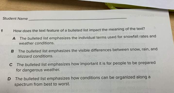 Student Name_
1 How does the text feature of a bulleted list impact the meaning of the text?
A The bulleted list emphasizes the individual terms used for snowfall rates and
weather conditions.
B The bulleted list emphasizes the visible differences between snow, rain, and
blizzard conditions.
C The bulleted list emphasizes how important it is for people to be prepared
for dangerous weather.
D The bulleted list emphasizes how conditions can be organized along a
spectrum from best to worst.