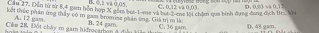 han e và ethylene trong non nộp lan luột là .
B. 0, 1 và 0,05. C. 0,12 và 0,03. D. 0,03 và 0, 12.
Câu 27. Dẫn từ từ 8, 4 gam hỗn hợp X gồm but -1 -ene và but -2 -ene lội chậm qua bình đựng dung dịch Br₂, khi
kết thúc phản ứng thấy có m gam bromine phản ứng. Giá trị m là:
A. 12 gam. B. 24 gam. C. 36 gam.
D. 48 gam.
Câu 28. Đốt cháy m gam hiđrocarbon A điều kiên thị