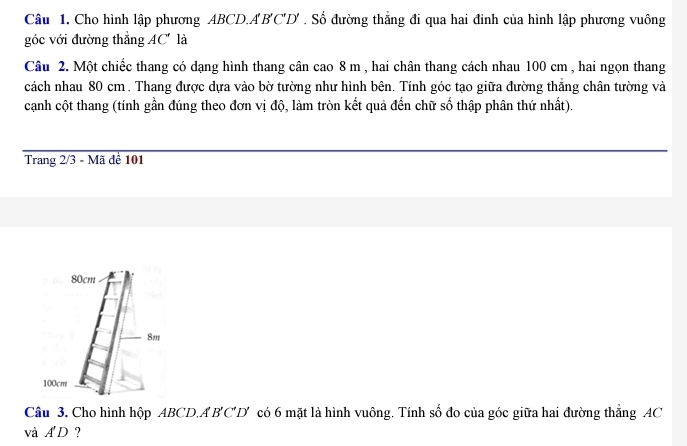 Cho hình lập phương ABCD. A'B'C'D'. Số đường thắng đi qua hai đình của hình lập phương vuông 
góc với đường thẳng AC' là 
Câu 2. Một chiếc thang có dạng hình thang cân cao 8 m , hai chân thang cách nhau 100 cm , hai ngọn thang 
cách nhau 80 cm. Thang được dựa vào bờ tường như hình bên. Tính góc tạo giữa đường thắng chân tường và 
cạnh cột thang (tính gần đúng theo đơn vị độ, làm tròn kết quả đến chữ số thập phân thứ nhất). 
Trang 2/3 - Mã đề 101
80cm
8m
100cm
Câu 3. Cho hình hộp ABCD. A'B'C'D' có 6 mặt là hình vuông. Tính số đo của góc giữa hai đường thắng AC
và A'D ?