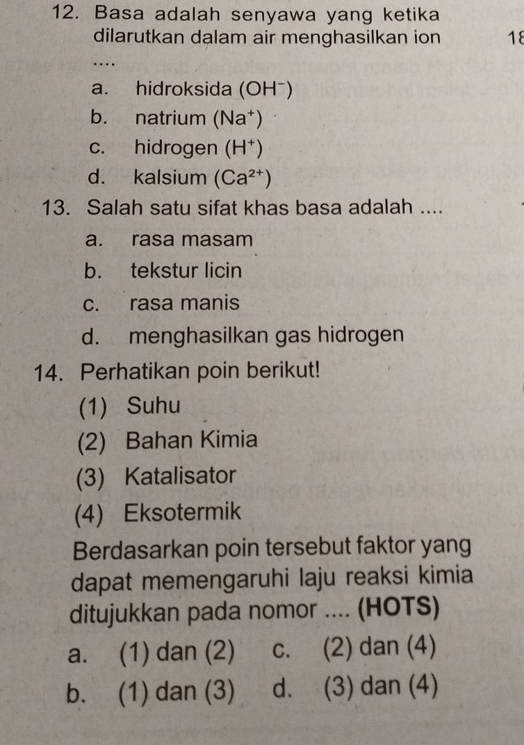 Basa adalah senyawa yang ketika
dilarutkan dalam air menghasilkan ion 18
…
a. hidroksida (OH⁻)
b. natrium (Na†)
c. hidrogen (H^+)
d. kalsium (Ca^(2+))
13. Salah satu sifat khas basa adalah ....
a. rasa masam
b. tekstur licin
c. rasa manis
d. menghasilkan gas hidrogen
14. Perhatikan poin berikut!
(1) Suhu
(2) Bahan Kimia
(3) Katalisator
(4) Eksotermik
Berdasarkan poin tersebut faktor yang
dapat memengaruhi laju reaksi kimia
ditujukkan pada nomor .... (HOTS)
a. (1) dan (2) c. (2) dan (4)
b. (1) dan (3) d. (3) dan (4)