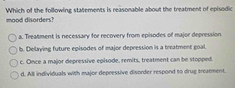 Which of the following statements is reasonable about the treatment of episodic
mood disorders?
a. Treatment is necessary for recovery from episodes of major depression.
b. Delaying future episodes of major depression is a treatment goal.
c. Once a major depressive episode, remits, treatment can be stopped.
d. All individuals with major depressive disorder respond to drug treatment.