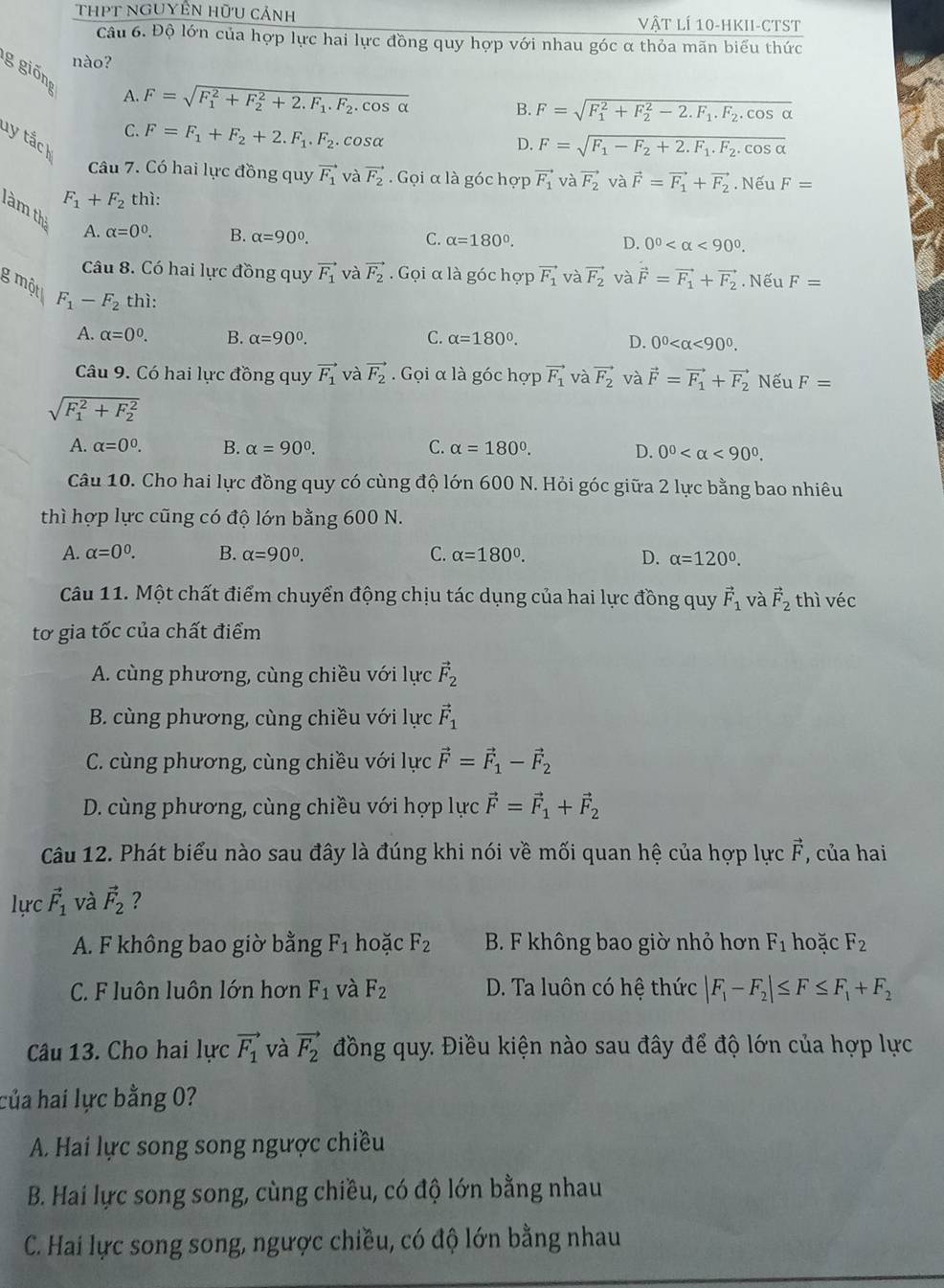 THPT nGUYÊN Hữu cảnh vật lí 10-hkii-ctst
Câu 6. Độ lớn của hợp lực hai lực đồng quy hợp với nhau góc α thỏa mãn biểu thức
nào?
g  giönr
A. F=sqrt (F_1)^2+F_2^(2+2.F_1).F_2.cos alpha  B. F=sqrt (F_1)^2+F_2^(2-2.F_1).F_2.cos alpha 
C. F=F_1+F_2+2.F_1.F_2.cosα
ty tắch
D. F=sqrt(F_1)-F_2+2.F_1.F_2.cos alpha 
Câu 7. Có hai lực đồng quy vector F_1 và vector F_2 Gọi α là góc hợp vector F_1 và vector F_2 và
F_1+F_2 thì: vector F=vector F_1+vector F_2. Nếu F=
làm thị A. alpha =0^0.
B. alpha =90°. C. alpha =180°. D. 0^0 <90^0.
Câu 8. Có hai lực đồng quy vector F_1 và vector F_2. Gọi α là góc hợp vector F_1 và vector F_2 và vector F=vector F_1+vector F_2. Nếu F=
g một F_1-F_2 thì:
A. alpha =0^0. B. alpha =90^0. C. alpha =180°.
D. 0^0 <90^0.
Câu 9. Có hai lực đồng quy vector F_1 và vector F_2. Gọi α là góc hợp vector F_1 và vector F_2 và vector F=vector F_1+vector F_2 Nếu F=
sqrt (F_1)^2+F_2^2
C.
A. alpha =0^0. B. alpha =90°. alpha =180°. D. 0^0 <90^0.
Câu 10. Cho hai lực đồng quy có cùng độ lớn 600 N. Hỏi góc giữa 2 lực bằng bao nhiêu
thì hợp lực cũng có độ lớn bằng 600 N.
A. alpha =0^0. B. alpha =90^0. C. alpha =180°. D. alpha =120°.
Câu 11. Một chất điểm chuyển động chịu tác dụng của hai lực đồng quy vector F_1 và vector F_2 thì véc
tơ gia tốc của chất điểm
A. cùng phương, cùng chiều với lực vector F_2
B. cùng phương, cùng chiều với lực vector F_1
C. cùng phương, cùng chiều với lực vector F=vector F_1-vector F_2
D. cùng phương, cùng chiều với hợp lực vector F=vector F_1+vector F_2
Câu 12. Phát biểu nào sau đây là đúng khi nói về mối quan hệ của hợp lực vector F , của hai
lực vector F_1 và vector F_2 ?
A. F không bao giờ bằng F_1 hoặc F_2 B. F không bao giờ nhỏ hơn F_1 hoặc F_2
C. F luôn luôn lớn hơn F_1 và F_2 D. Ta luôn có hệ thức |F_1-F_2|≤ F≤ F_1+F_2
Câu 13. Cho hai lực vector F_1 và vector F_2 đồng quy. Điều kiện nào sau đây để độ lớn của hợp lực
của hai lực bằng 0?
A. Hai lực song song ngược chiều
B. Hai lực song song, cùng chiều, có độ lớn bằng nhau
C. Hai lực song song, ngược chiều, có độ lớn bằng nhau