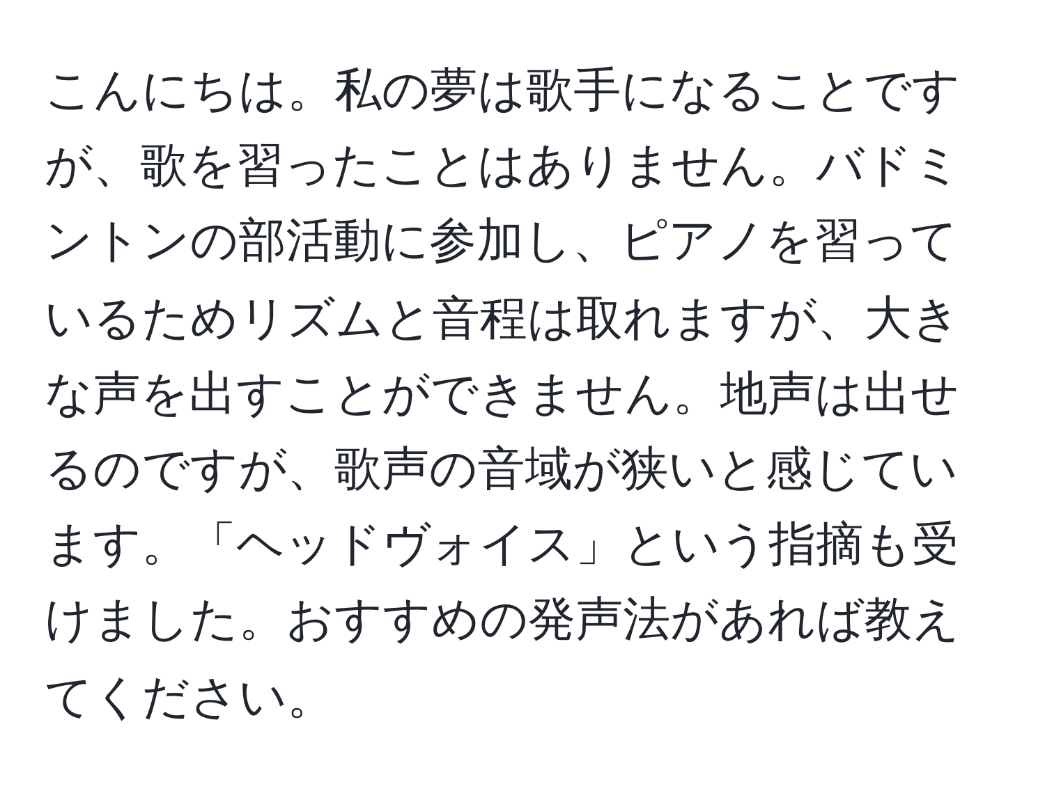 こんにちは。私の夢は歌手になることですが、歌を習ったことはありません。バドミントンの部活動に参加し、ピアノを習っているためリズムと音程は取れますが、大きな声を出すことができません。地声は出せるのですが、歌声の音域が狭いと感じています。「ヘッドヴォイス」という指摘も受けました。おすすめの発声法があれば教えてください。