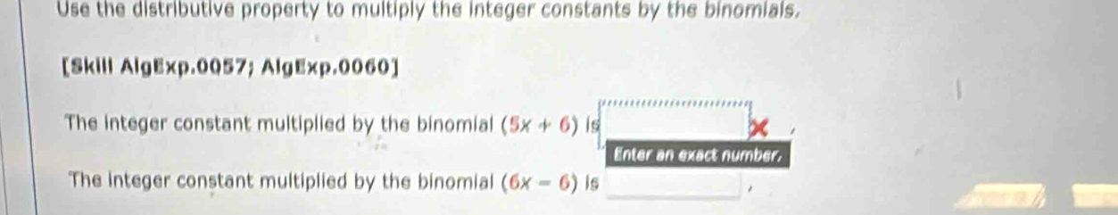 Use the distributive property to multiply the integer constants by the binomials. 
[Skill AlgExp.0057; AlgExp.0060] 
The integer constant multiplied by the binomial (5x+6) is be 
Enter an exact number. 
The integer constant multiplied by the binomial (6x-6) is