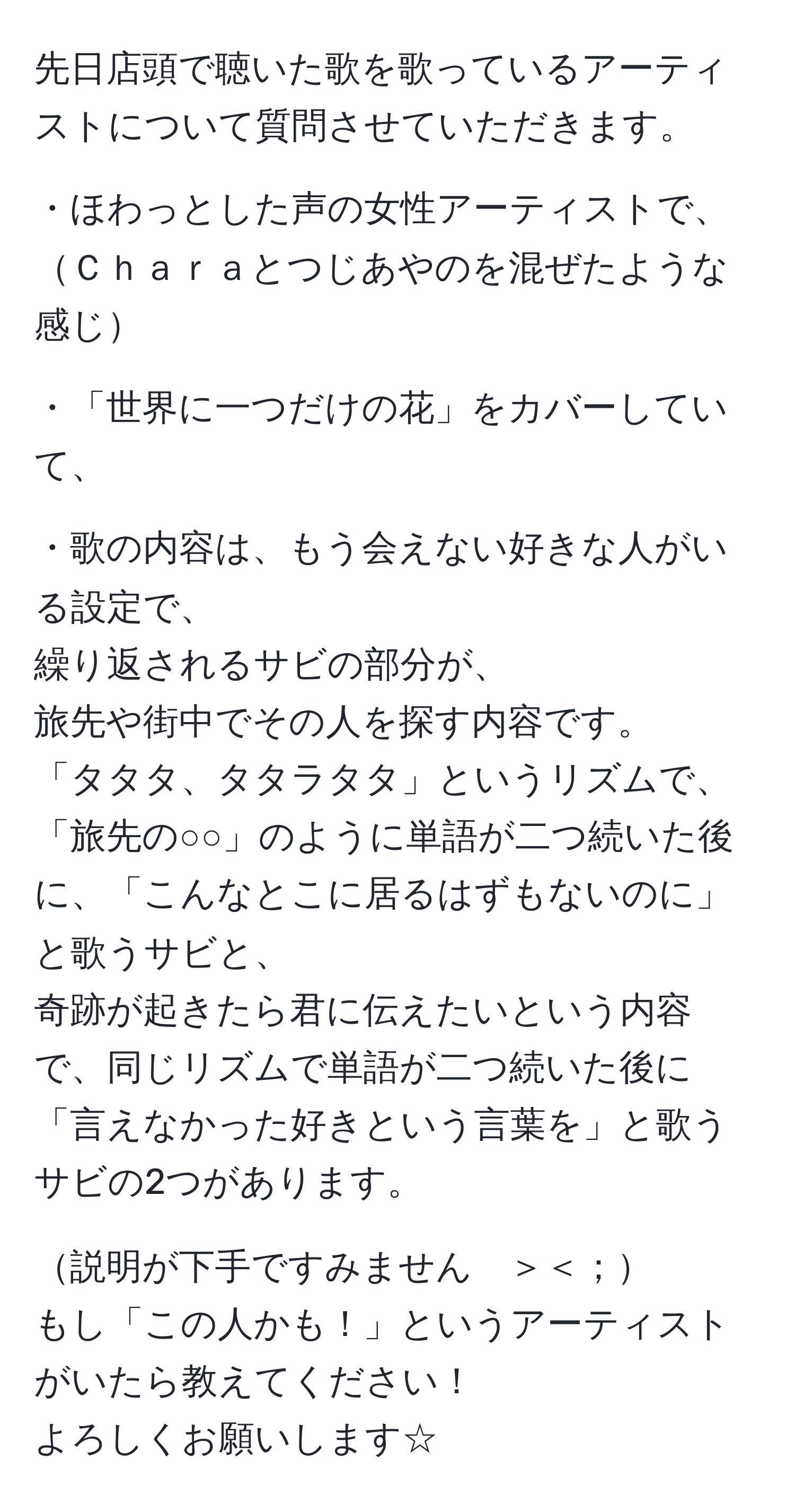 先日店頭で聴いた歌を歌っているアーティストについて質問させていただきます。  

・ほわっとした声の女性アーティストで、  
Ｃｈａｒａとつじあやのを混ぜたような感じ  

・「世界に一つだけの花」をカバーしていて、  

・歌の内容は、もう会えない好きな人がいる設定で、  
繰り返されるサビの部分が、  
旅先や街中でその人を探す内容です。  
「タタタ、タタラタタ」というリズムで、「旅先の○○」のように単語が二つ続いた後に、「こんなとこに居るはずもないのに」と歌うサビと、  
奇跡が起きたら君に伝えたいという内容で、同じリズムで単語が二つ続いた後に「言えなかった好きという言葉を」と歌うサビの2つがあります。  

説明が下手ですみません　＞＜；  
もし「この人かも！」というアーティストがいたら教えてください！  
よろしくお願いします☆