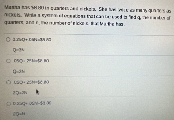 Martha has $8.80 in quarters and nickels. She has twice as many quarters as
nickels. Write a system of equations that can be used to find q, the number of
quarters, and n, the number of nickels, that Martha has.
0.25Q+.05N=$8.80
Q=2N
05Q+25N=$8.80
Q=2N
05Q+25N=$8.80
2Q=2N
0.25Q+05N=$8.80
2Q=N