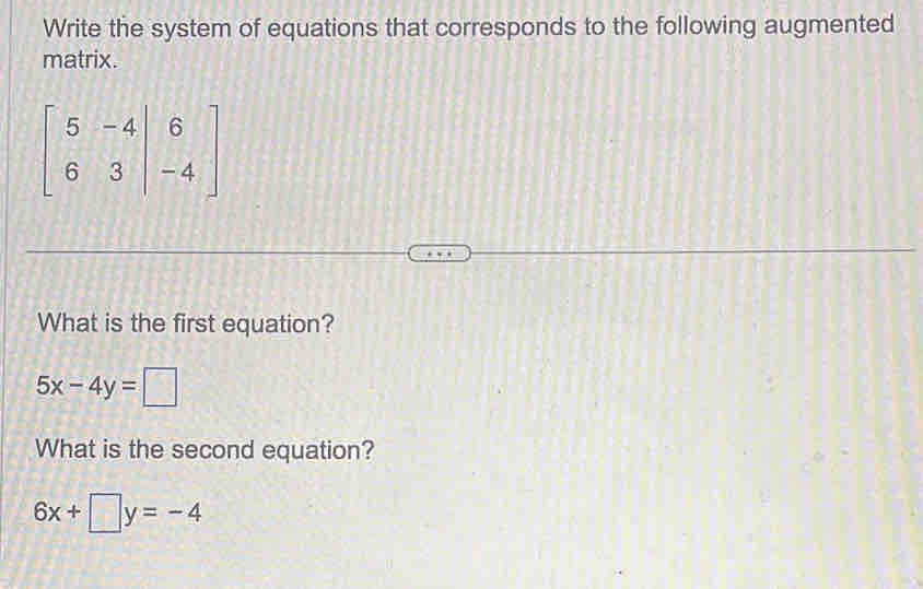 Write the system of equations that corresponds to the following augmented
matrix.
beginbmatrix 5&-4 6&3&|-4endbmatrix
What is the first equation?
5x-4y=□
What is the second equation?
6x+□ y=-4