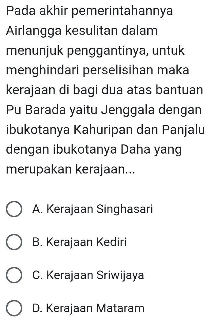 Pada akhir pemerintahannya
Airlangga kesulitan dalam
menunjuk penggantinya, untuk
menghindari perselisihan maka
kerajaan di bagi dua atas bantuan
Pu Barada yaitu Jenggala dengan
ibukotanya Kahuripan dan Panjalu
dengan ibukotanya Daha yang
merupakan kerajaan...
A. Kerajaan Singhasari
B. Kerajaan Kediri
C. Kerajaan Sriwijaya
D. Kerajaan Mataram