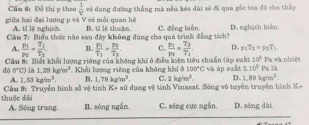 Cầu 6: Đồ thị p theo  1/V  có dạng đường thẳng mà nếu kéo dài sẽ đi qua gốc toạ độ cho thấy
giữa hai đại lượng p và V có mối quan hệ
A. tỉ lệ nghịch. B. tỉ lệ thuận. C. đồng biến. D. nghịch biển.
Câu 7: Biểu thức nào sau đây không đúng cho quá trình đẳng tích?
A. frac p_1p_2=frac T_1T_2. frac p_1T_1=frac p_2T_2. frac p_1p_2=frac T_2T_1. 
B.
C.
D. p_1T_2=p_2T_1. 
Câu 8: Biết khối lượng riêng của không khí ở điều kiện tiêu chuẩn (áp suất 10^5 Pa và nhiệt
độ 0°C) là 1,29kg/m^3. Khối lượng riêng của không khí ở 100°C và áp suất 2.10^5Pa là
A. 1,53kg/m^3. B. 1,79kg/m^3. C. 2kg/m^3. D. 1,89kg/m^3. 
Câu 9: Truyền hình số vệ tinh K+ sử dụng vệ tinh Vinasat. Sóng vô tuyến truyền hình K+
thuộc dải
A. Sóng trung. B. sóng ngắn. C. sóng cực ngắn. D. sóng dài.