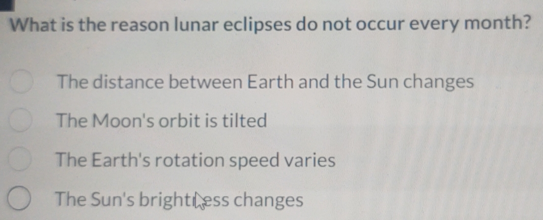 What is the reason lunar eclipses do not occur every month?
The distance between Earth and the Sun changes
The Moon's orbit is tilted
The Earth's rotation speed varies
The Sun's brightLess changes