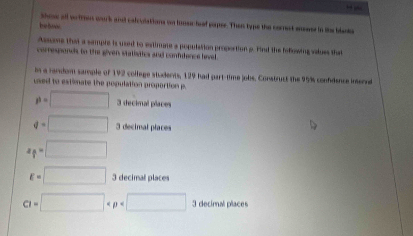 Shoow all verttien work and calculations on looscleaf paper. Then typs the correct snswer in the blanks
betw.
Assume that a sample is used to estimate a population proportion p. Find the following values that
corresponds to the given statistics and conndence level.
i a random sample of 192 college students, 129 had part-time jobs. Construct the 95% confidence interve
used to estimate the population proportion p.
p=□ 3 decimal places
q=□ 3 decimal places
z_ alpha /2 =□
E=□ 3 decimal places
CI=□ 3 decimal places