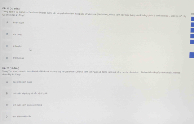 Dar
Trong Bài nói tại Đại hội thi đua bảo đầm giao thông vận tải quyết tâm đánh thắng giác Mỹ xám lược (24/3/1966), Hồ Chí Minh nói "Giao thông vận tải thắng lợi tức là chiến tranh đã ... phần lớn nồi". Hãy
lựa chọn đáp án đùng?
A hoàn shành
B đạt được
C tháng lợi
D shành cóng
Câu 26 (10 điểm): Trong Thư khen quân và dân miền Bắc đã bản rơi 300 máy bay Mỹ (28/5/1965), Hồ Chí Minh viết: "Quản và dân ta càng phải năng cao chí căm thủ và.., thi đua chiến đấu giới, sản xuất giới". Hảy lựa
chọn đáp án đùng?
A đạo đức cách mạng
B tinh thần xây dựng và bảo vệ tổ quốc
C tinh thần cánh giác cách mạng
D tinh thần chiến đấu