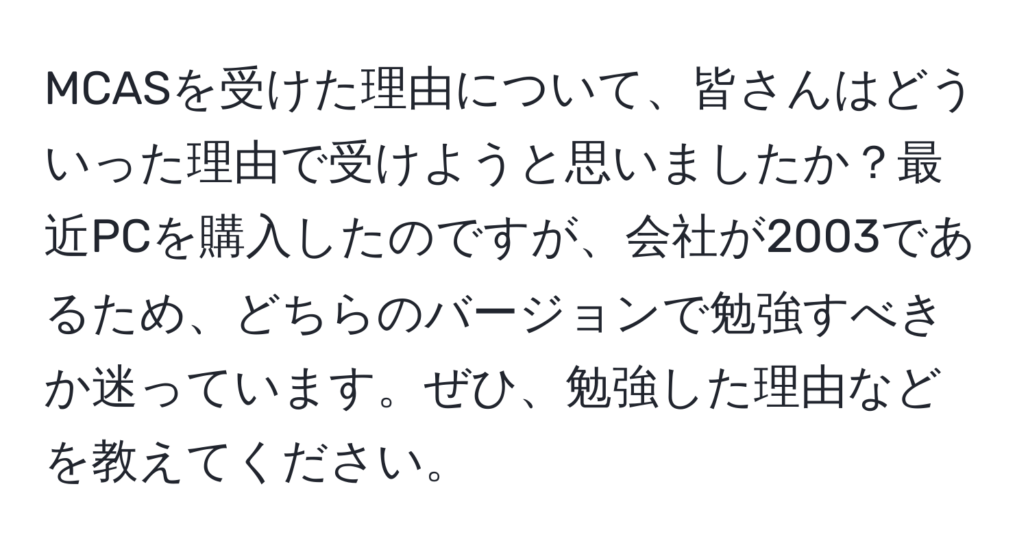 MCASを受けた理由について、皆さんはどういった理由で受けようと思いましたか？最近PCを購入したのですが、会社が2003であるため、どちらのバージョンで勉強すべきか迷っています。ぜひ、勉強した理由などを教えてください。