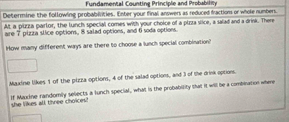 Fundamental Counting Principle and Probability 
Determine the following probabilities. Enter your final answers as reduced fractions or whole numbers. 
At a pizza parlor, the lunch special comes with your choice of a pizza slice, a salad and a drink. There 
are 7 pizza slice options, 8 salad options, and 6 soda options. 
How many different ways are there to choose a lunch special combination? 
Maxine likes 1 of the pizza options, 4 of the salad options, and 3 of the drink options. 
If Maxine randomly selects a lunch special, what is the probability that it will be a combination where 
she likes all three choices?