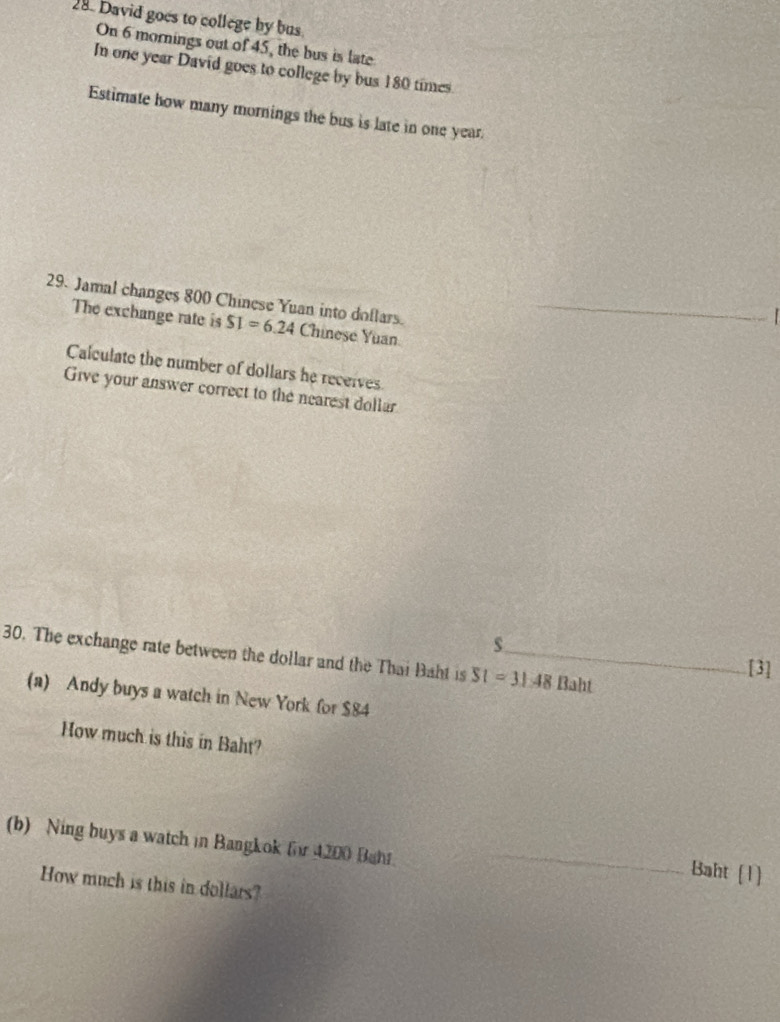 David goes to college by bus 
On 6 mornings out of 45, the bus is late 
In one year David goes to college by bus 180 times. 
Estimate how many mornings the bus is late in one year. 
29. Jamal changes 800 Chinese Yuan into doflars. 
The exchange rate is SI=6.24 Chinese Yuan 
Calculate the number of dollars he receives 
Give your answer correct to the nearest dollar 
s 
30. The exchange rate between the dollar and the Thai Baht is SI=31.48 _ Baht 
[3] 
(a) Andy buys a watch in New York for $84
How much is this in Baht? 
(b) Ning buys a watch in Bangkok fr 4200 Bahr. 
_ 
_Baht (1) 
How much is this in dollars?
