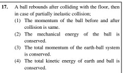 A ball rebounds after colliding with the floor, then 
in case of partially inelastic collision; 
(1) The momentum of the ball before and after 
collision is same. 
(2) The mechanical energy of the ball is 
conserved. 
(3) The total momentum of the earth-ball system 
is conserved. 
(4) The total kinetic energy of earth and ball is 
conserved.