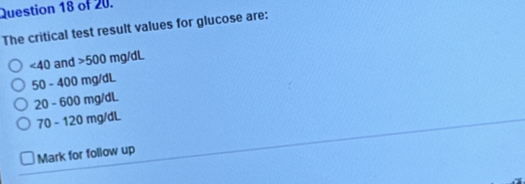 of 20.
The critical test result values for glucose are:
∠ 40 and 500mg/dL
50-400mg/dL
20-600mg/dL
70-120mg/dL
Mark for follow up