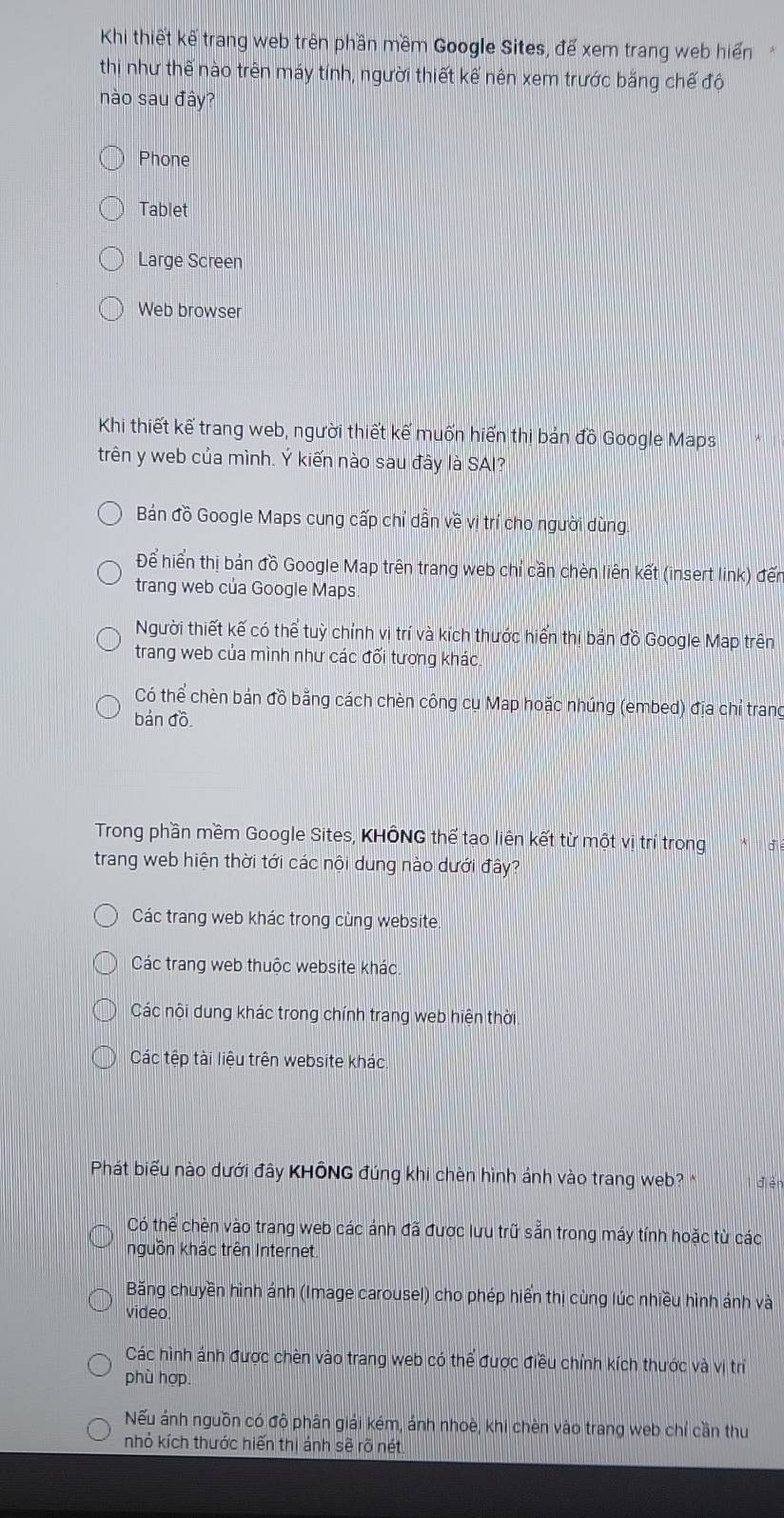 Khi thiết kế trang web trên phần mềm Google Sites, để xem trang web hiển
thị như thế nào trên máy tính, người thiết kế nên xem trước băng chế độ
nào sau đây?
Phone
Tablet
Large Screen
Web browser
Khi thiết kế trang web, người thiết kế muốn hiến thị bản đồ Google Maps
trên y web của mình. Ý kiến nào sau đây là SAI?
Bán đồ Google Maps cung cấp chỉ dần về vị trí cho người dùng
Để hiển thị bản đồ Google Map trên trang web chỉ cần chèn liên kết (insert link) đến
trang web của Google Maps
Người thiết kế có thể tuỳ chỉnh vị trí và kích thước hiển thị bản đồ Google Map trên
trang web của mình như các đối tương khác.
Có thể chèn bản đồ bằng cách chèn công cụ Map hoặc nhúng (embed) địa chỉ trang
bản đồ.
Trong phần mềm Google Sites, KHÔNG thể tạo liên kết từ một vị trí trong * điể
trang web hiện thời tới các nội dung nào dưới đây?
Các trang web khác trong cùng website
Các trang web thuộc website khác
Các nội dung khác trong chính trang web hiện thời
Các tệp tài liệu trên website khác
Phát biểu nào dưới đây KHÔNG đúng khi chèn hình ảnh vào trang web? điền
Có thể chèn vào trang web các ảnh đã được lưu trữ sẵn trong máy tính hoặc từ các
nguồn khác trên Internet
Băng chuyền hình ánh (Image carousel) cho phép hiển thị cùng lúc nhiều hình ảnh và
video
Các hình ảnh được chèn vào trang web có thể được điều chỉnh kích thước và vị trí
phù hợp
Nếu ánh nguồn có độ phân giải kém, ánh nhoè, khi chèn vào trang web chỉ cần thu
nhỏ kích thước hiến thị ảnh sẽ rõ nét