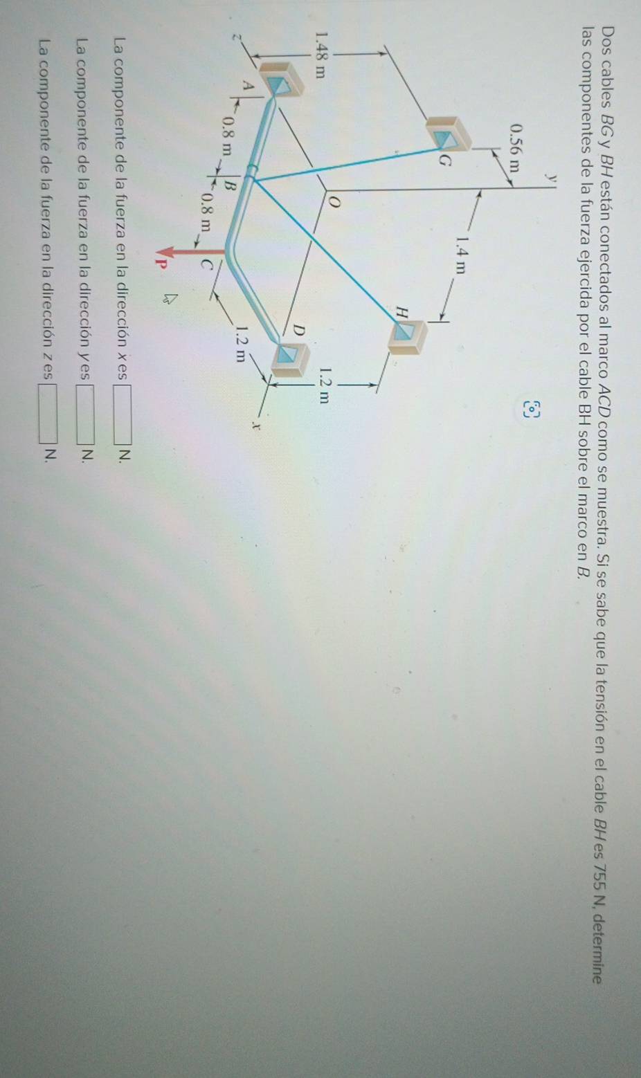 Dos cables BG y BH están conectados al marco ACD como se muestra. Si se sabe que la tensión en el cable BHes 755 N, determine
las componentes de la fuerza ejercida por el cable BH sobre el marco en B.
La componente de la fuerza en la dirección xes □ N.
La componente de la fuerza en la dirección yes □ N.
La componente de la fuerza en la dirección zes □ N.