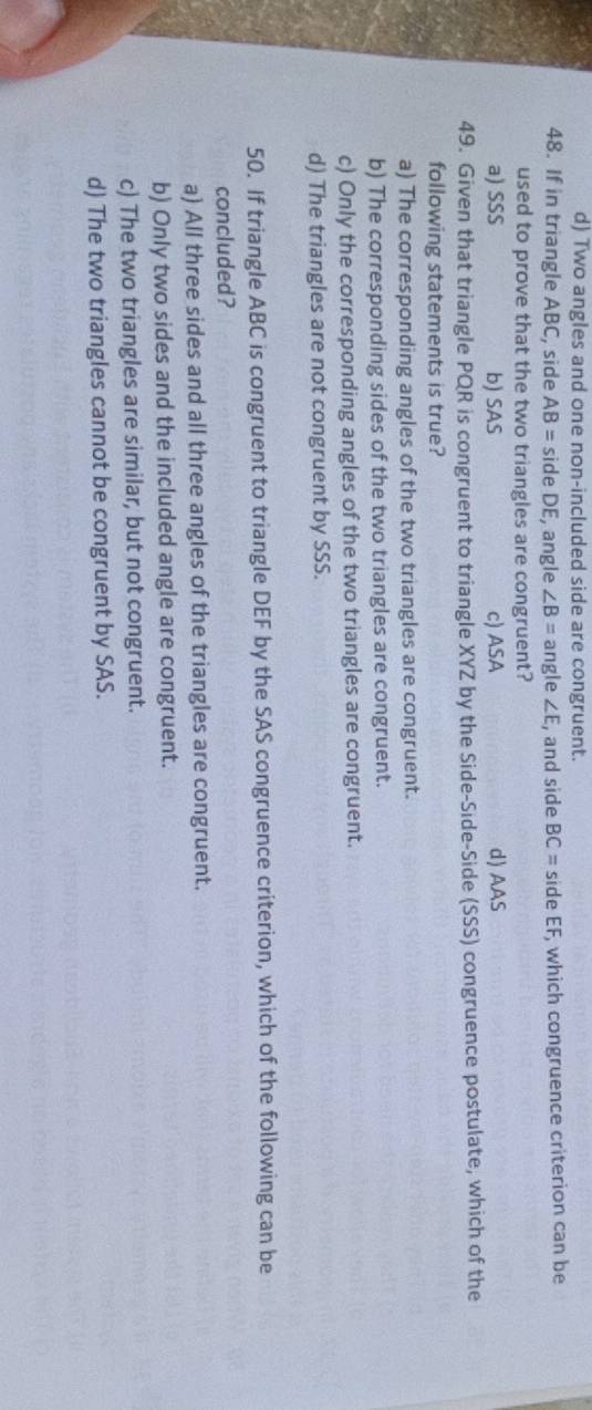 d) Two angles and one non-included side are congruent.
48. If in triangle ABC, side AB= side DE, angle ∠ B= angle ∠ E , and side BC= side EF, which congruence criterion can be
used to prove that the two triangles are congruent?
a) SSS b) SAS c) ASA d) AAS
49. Given that triangle PQR is congruent to triangle XYZ by the Side-Side-Side (SSS) congruence postulate, which of the
following statements is true?
a) The corresponding angles of the two triangles are congruent.
b) The corresponding sides of the two triangles are congruent.
c) Only the corresponding angles of the two triangles are congruent.
d) The triangles are not congruent by SSS.
50. If triangle ABC is congruent to triangle DEF by the SAS congruence criterion, which of the following can be
concluded?
a) All three sides and all three angles of the triangles are congruent.
b) Only two sides and the included angle are congruent.
c) The two triangles are similar, but not congruent.
d) The two triangles cannot be congruent by SAS.