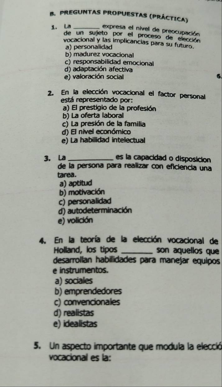 PREGUNTAS PROPUESTAS (PRÁCTICA)
1. La _expresa el nivel de preocupación
de un sujeto por el proceso de elección
vocacional y las implicancias para su futuro.
a) personalidad
b) madurez vocacional
c) responsabilidad emocional
d) adaptación afectiva
e) valoración social
6
2. En la elección vocacional el factor personal
está representado por:
a) El prestigio de la profesión
b) La oferta laboral
c) La presión de la familia
d) El nivel económico
e) La habilidad intelectual
3. La _es la capacidad o disposicion
de la persona para realizar con eficiencia una
tarea.
a) aptitud
b) motivación
c) personalidad
d) autodeterminación
e) volición
4. En la teoría de la elección vocacional de
Holland, los tipos _son aquellos que
desarrollan habilidades para manejar equipos
e instrumentos.
a) sociales
b) emprendedores
c) convencionales
d) realistas
e) idealistas
5. Un aspecto importante que modula la elecció
vocacional es la: