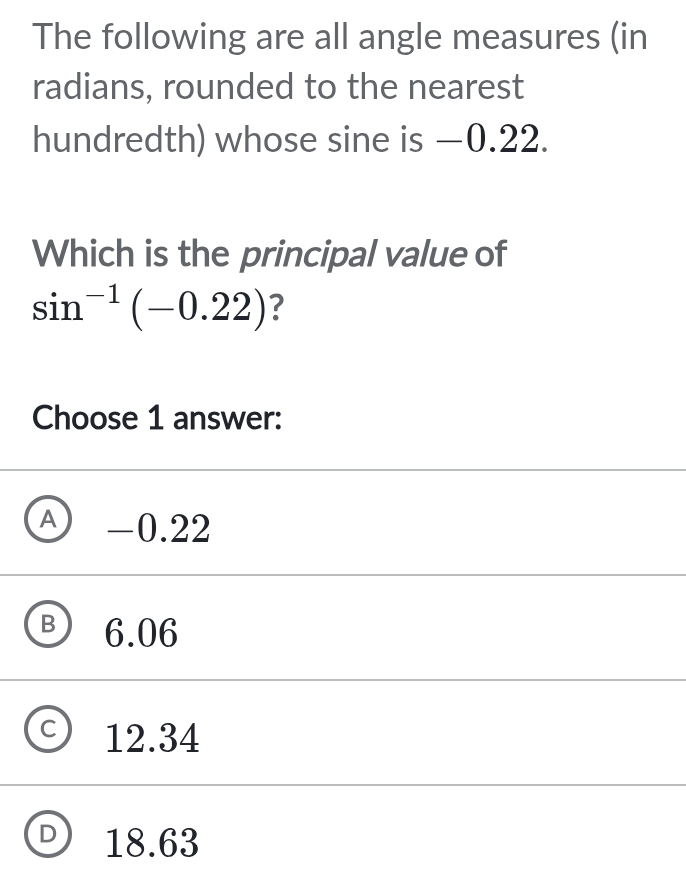 The following are all angle measures (in
radians, rounded to the nearest
hundredth) whose sine is −0.22.
Which is the principal value of
sin^(-1)(-0.22) ?
Choose 1 answer:
A -0.22
6.06
12.34
18.63