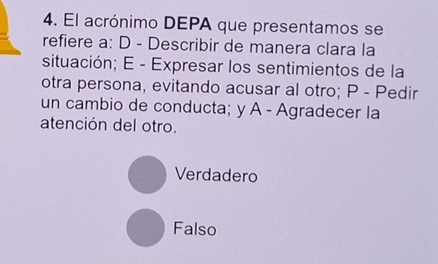 El acrónimo DEPA que presentamos se
refiere a: D - Describir de manera clara la
situación; E - Expresar los sentimientos de la
otra persona, evitando acusar al otro; P - Pedir
un cambio de conducta; y A - Agradecer la
atención del otro.
Verdadero
Falso