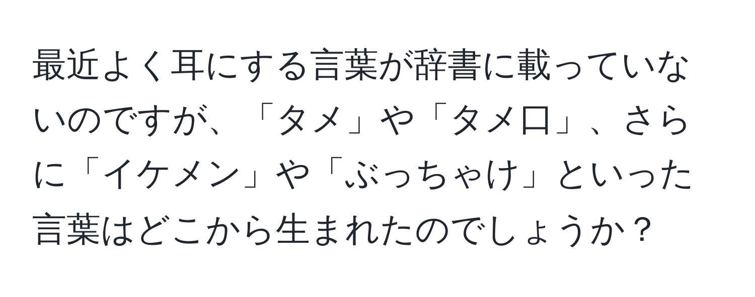 最近よく耳にする言葉が辞書に載っていないのですが、「タメ」や「タメ口」、さらに「イケメン」や「ぶっちゃけ」といった言葉はどこから生まれたのでしょうか？