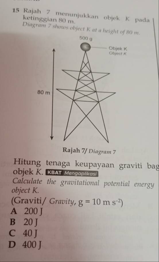 Rajah 7 menunjukkan objek K pada
ketinggian 80 m.
Diagram 7 shows object K at a height of 80 m.
500 g
Objek K
Object K
80 m
Rajah 7/ Diagram 7
Hitung tenaga keupayaan graviti bag
objek K. KBAT Mengaplikasi
Calculate the gravitational potential energy
object K.
(Graviti/ Gravity, g=10ms^(-2))
A 200 J
B 20 J
C 40 J
D 400 J