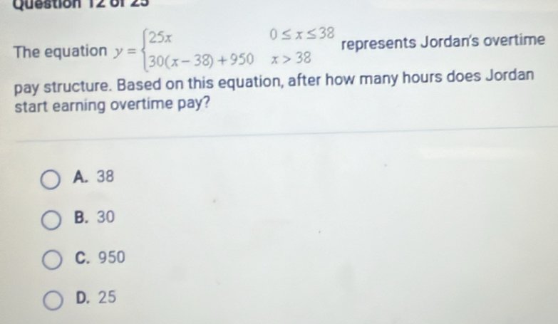 of 2.
The equation y=beginarrayl 25x0≤ x≤ 38 30(x-38)+950x>38endarray. represents Jordan's overtime
pay structure. Based on this equation, after how many hours does Jordan
start earning overtime pay?
A. 38
B. 30
C. 950
D. 25